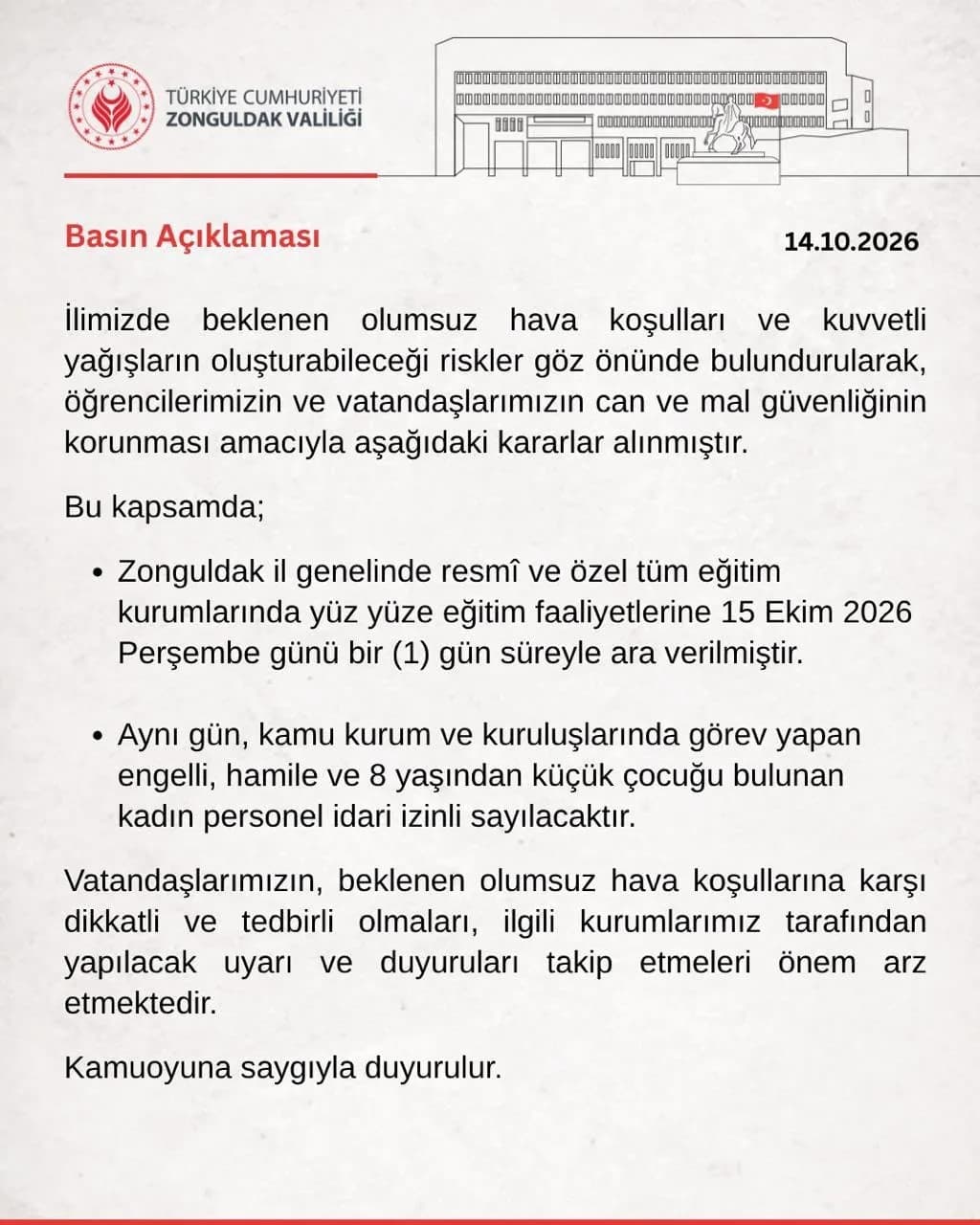 ZONGULDAK VALİLİĞİ, BEKLENEN KUVVETLİ YAĞIŞ VE OLUMSUZ HAVA ŞARTLARI NEDENİYLE İL GENELİNDEKİ TÜM RESMİ VE ÖZEL EĞİTİM KURUMLARINDA 15 EKİM PERŞEMBE GÜNÜ EĞİTİME BİR GÜN ARA VERİLDİĞİNİ AÇIKLADI. ENGELLİ, HAMİLE VE 8 YAŞINDAN KÜÇÜK ÇOCUĞU BULUNAN KADIN KAMU PERSONELİ DE İDARİ İZİNLİ SAYILACAK.